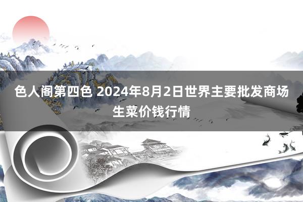 色人阁第四色 2024年8月2日世界主要批发商场生菜价钱行情