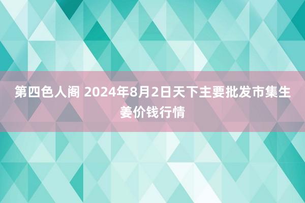 第四色人阁 2024年8月2日天下主要批发市集生姜价钱行情