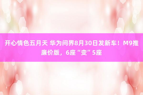 开心情色五月天 华为问界8月30日发新车！M9推廉价版，6座“变”5座