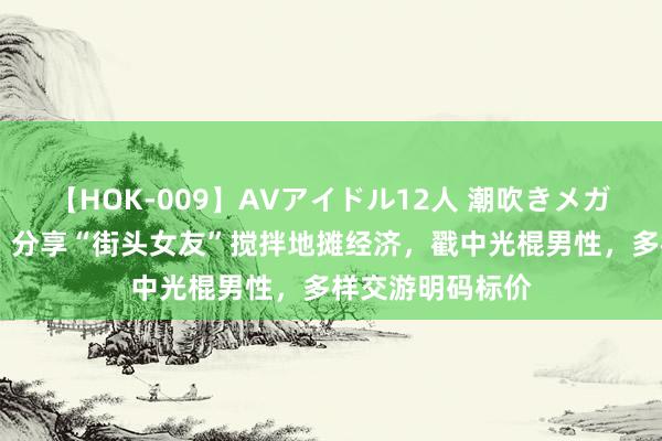 【HOK-009】AVアイドル12人 潮吹きメガファック！！！ 分享“街头女友”搅拌地摊经济，戳中光棍男性，多样交游明码标价