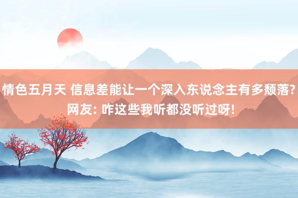 情色五月天 信息差能让一个深入东说念主有多颓落? 网友: 咋这些我听都没听过呀!