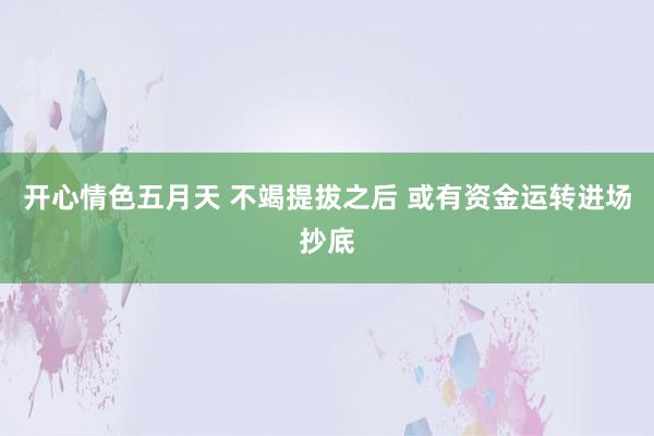 开心情色五月天 不竭提拔之后 或有资金运转进场抄底