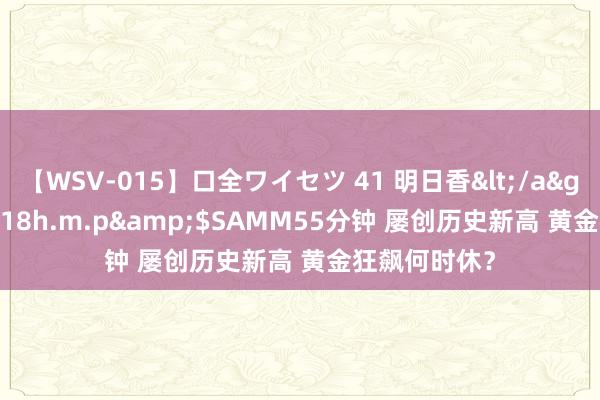 【WSV-015】口全ワイセツ 41 明日香</a>2003-07-18h.m.p&$SAMM55分钟 屡创历史新高 黄金狂飙何时休？