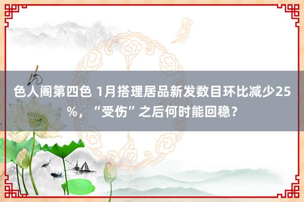 色人阁第四色 1月搭理居品新发数目环比减少25%，“受伤”之后何时能回稳？