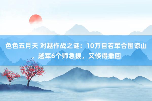 色色五月天 对越作战之谜：10万自若军合围谅山，越军6个师急援，又倏得撤回