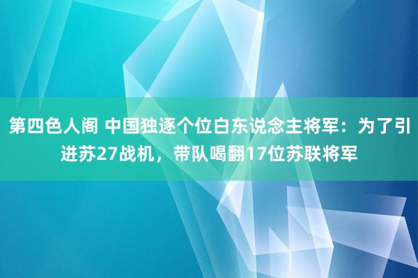 第四色人阁 中国独逐个位白东说念主将军：为了引进苏27战机，带队喝翻17位苏联将军