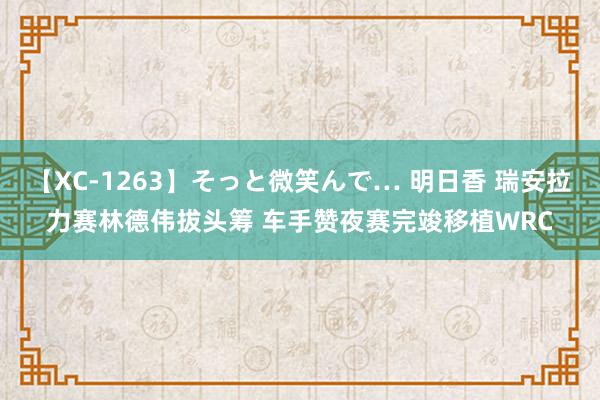 【XC-1263】そっと微笑んで… 明日香 瑞安拉力赛林德伟拔头筹 车手赞夜赛完竣移植WRC