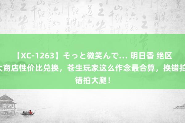 【XC-1263】そっと微笑んで… 明日香 绝区：五大商店性价比兑换，苍生玩家这么作念最合算，换错拍大腿！