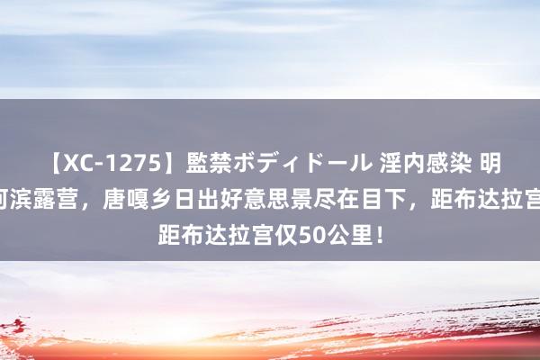 【XC-1275】監禁ボディドール 淫内感染 明日香 拉萨河滨露营，唐嘎乡日出好意思景尽在目下，距布达拉宫仅50公里！