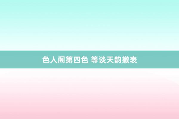 色人阁第四色 等谈天韵撤表