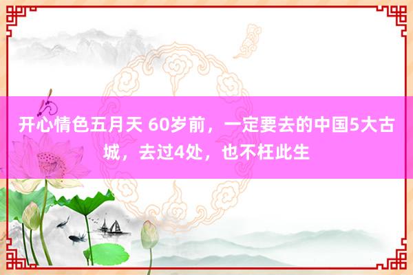 开心情色五月天 60岁前，一定要去的中国5大古城，去过4处，也不枉此生