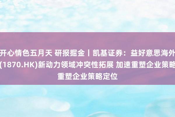 开心情色五月天 研报掘金丨凯基证券：益好意思海外控股(1870.HK)新动力领域冲突性拓展 加速重塑企业策略定位