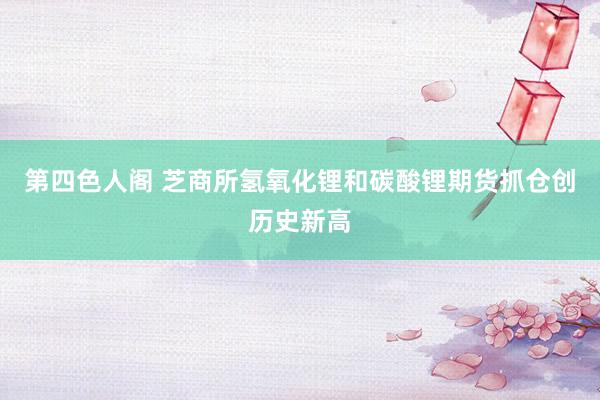 第四色人阁 芝商所氢氧化锂和碳酸锂期货抓仓创历史新高