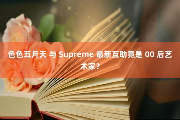 色色五月天 与 Supreme 最新互助竟是 00 后艺术家？