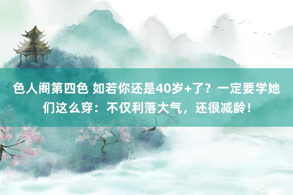 色人阁第四色 如若你还是40岁+了？一定要学她们这么穿：不仅利落大气，还很减龄！