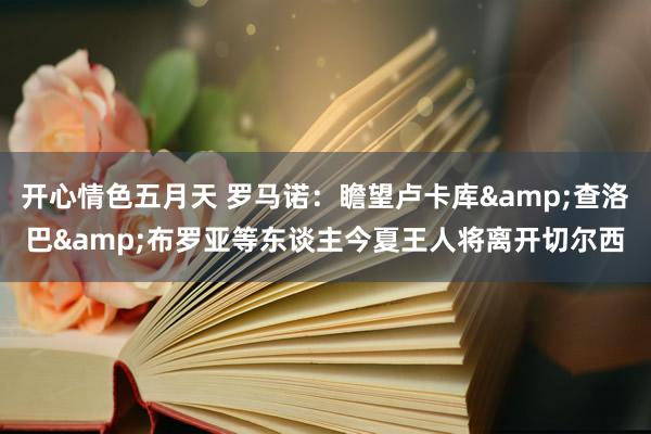 开心情色五月天 罗马诺：瞻望卢卡库&查洛巴&布罗亚等东谈主今夏王人将离开切尔西