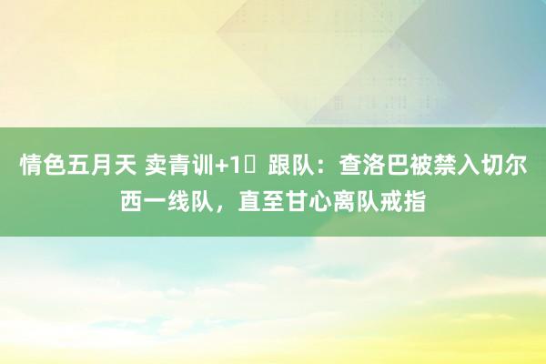 情色五月天 卖青训+1❌跟队：查洛巴被禁入切尔西一线队，直至甘心离队戒指