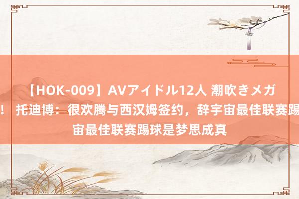 【HOK-009】AVアイドル12人 潮吹きメガファック！！！ 托迪博：很欢腾与西汉姆签约，辞宇宙最佳联赛踢球是梦思成真