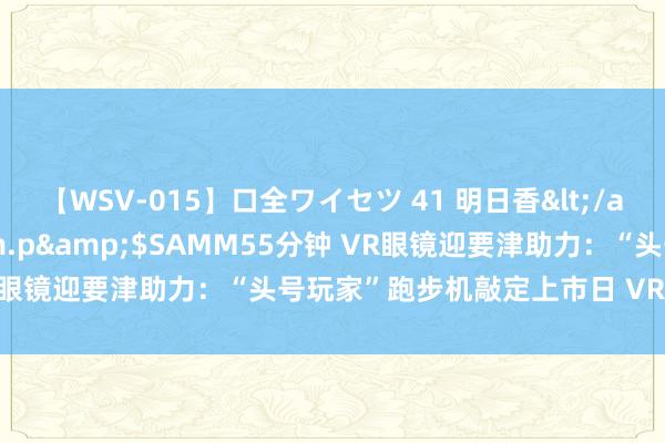 【WSV-015】口全ワイセツ 41 明日香</a>2003-07-18h.m.p&$SAMM55分钟 VR眼镜迎要津助力：“头号玩家”跑步机敲定上市日 VR转椅紧随后来