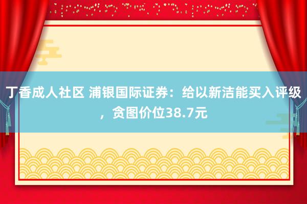 丁香成人社区 浦银国际证券：给以新洁能买入评级，贪图价位38.7元