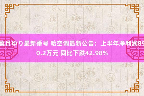 葉月ゆり最新番号 哈空调最新公告：上半年净利润890.2万元 同比下跌42.98%