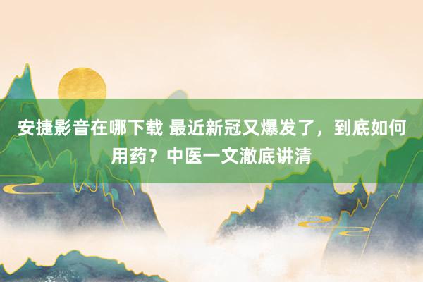 安捷影音在哪下载 最近新冠又爆发了，到底如何用药？中医一文澈底讲清