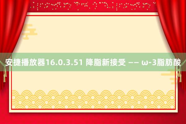 安捷播放器16.0.3.51 降脂新接受 —— ω-3脂肪酸