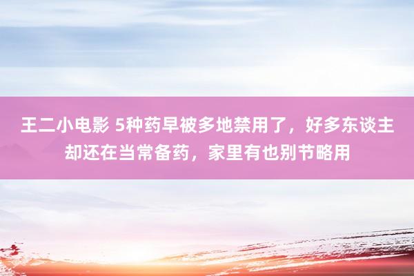 王二小电影 5种药早被多地禁用了，好多东谈主却还在当常备药，家里有也别节略用