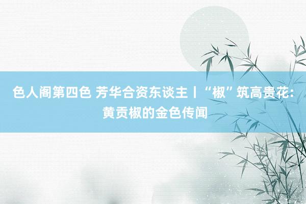 色人阁第四色 芳华合资东谈主丨“椒”筑高贵花: 黄贡椒的金色传闻