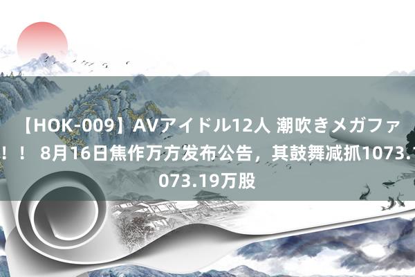 【HOK-009】AVアイドル12人 潮吹きメガファック！！！ 8月16日焦作万方发布公告，其鼓舞减抓1073.19万股