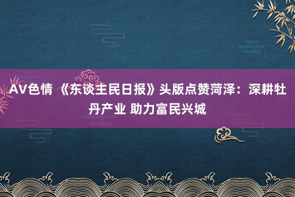 AV色情 《东谈主民日报》头版点赞菏泽：深耕牡丹产业 助力富民兴城