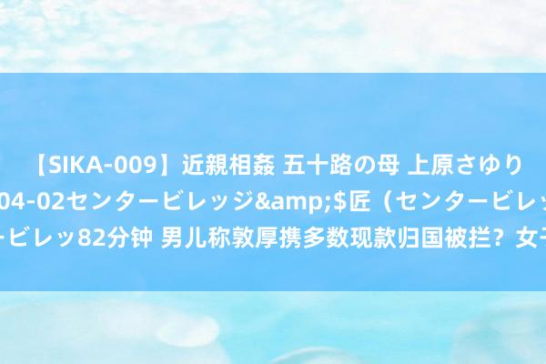 【SIKA-009】近親相姦 五十路の母 上原さゆり</a>2009-04-02センタービレッジ&$匠（センタービレッ82分钟 男儿称敦厚携多数现款归国被拦？女子应急后，发现事情不简便