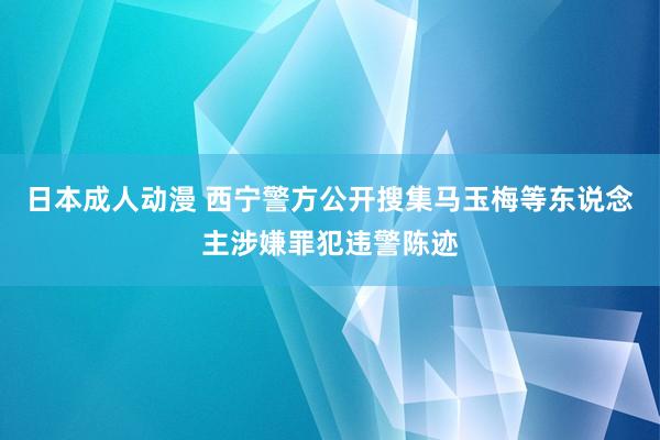 日本成人动漫 西宁警方公开搜集马玉梅等东说念主涉嫌罪犯违警陈迹