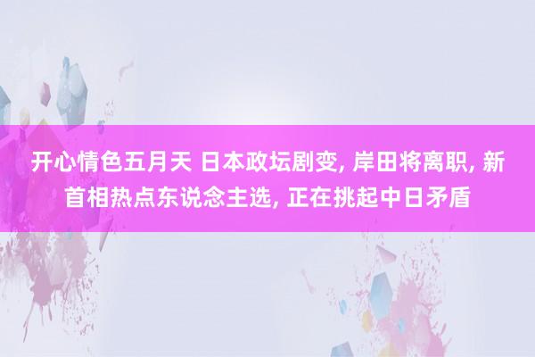 开心情色五月天 日本政坛剧变， 岸田将离职， 新首相热点东说念主选， 正在挑起中日矛盾