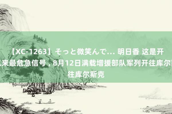 【XC-1263】そっと微笑んで… 明日香 这是开战以来最危急信号 ， 8月12日满载增援部队军列开往库尔斯克