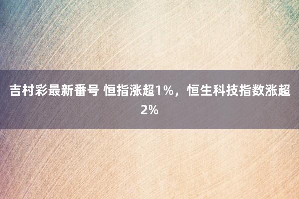 吉村彩最新番号 恒指涨超1%，恒生科技指数涨超2%