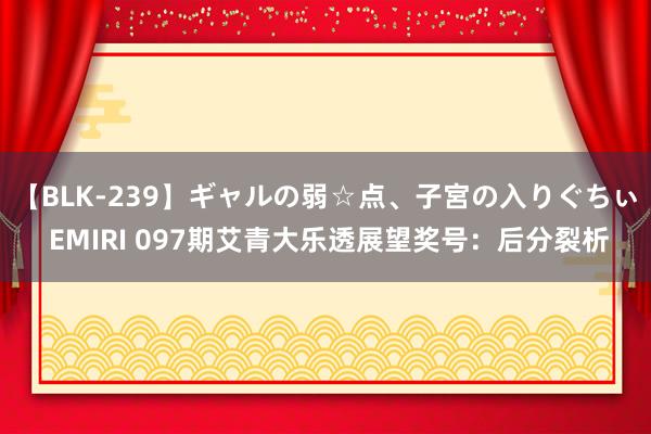 【BLK-239】ギャルの弱☆点、子宮の入りぐちぃ EMIRI 097期艾青大乐透展望奖号：后分裂析