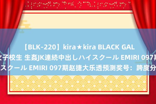 【BLK-220】kira★kira BLACK GAL 留年5年目のお姉黒ギャル女子校生 生姦JK連続中出しハイスクール EMIRI 097期赵捷大乐透预测奖号：跨度分析