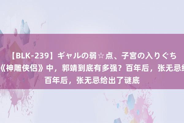 【BLK-239】ギャルの弱☆点、子宮の入りぐちぃ EMIRI 《神雕侠侣》中，郭靖到底有多强？百年后，张无忌给出了谜底