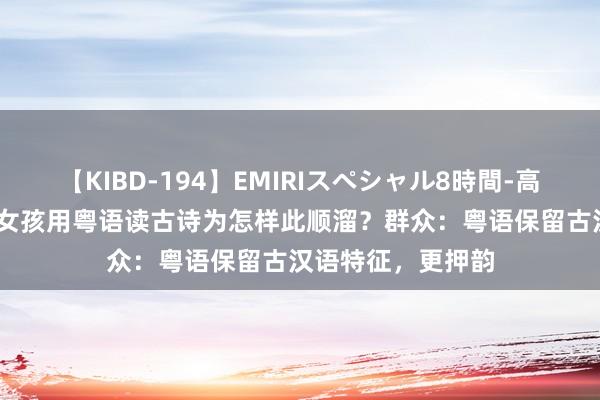 【KIBD-194】EMIRIスペシャル8時間-高画質-特別編 3岁女孩用粤语读古诗为怎样此顺溜？群众：粤语保留古汉语特征，更押韵