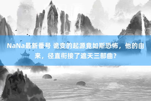 NaNa最新番号 诡变的起源竟如斯恐怖，他的由来，径直衔接了遮天三部曲？