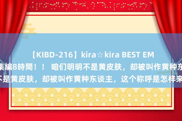 【KIBD-216】kira☆kira BEST EMIRI-中出し性交20発超え-総集編8時間！！ 咱们明明不是黄皮肤，却被叫作黄种东谈主，这个称呼是怎样来的？