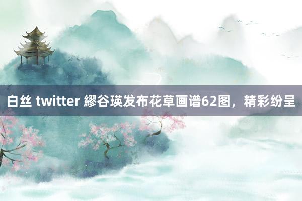 白丝 twitter 繆谷瑛发布花草画谱62图，精彩纷呈