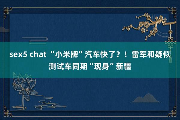 sex5 chat “小米牌”汽车快了？！雷军和疑似测试车同期“现身”新疆