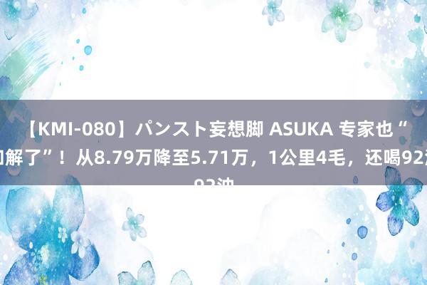 【KMI-080】パンスト妄想脚 ASUKA 专家也“和解了”！从8.79万降至5.71万，1公里4毛，还喝92油