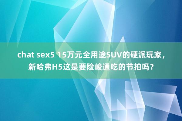 chat sex5 15万元全用途SUV的硬派玩家，新哈弗H5这是要险峻通吃的节拍吗？