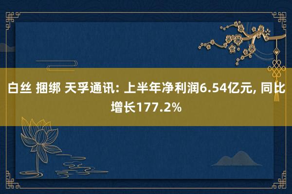 白丝 捆绑 天孚通讯: 上半年净利润6.54亿元， 同比增长177.2%