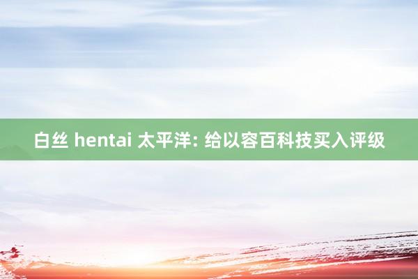 白丝 hentai 太平洋: 给以容百科技买入评级