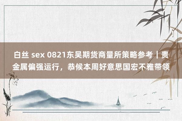 白丝 sex 0821东吴期货商量所策略参考｜贵金属偏强运行，恭候本周好意思国宏不雅带领