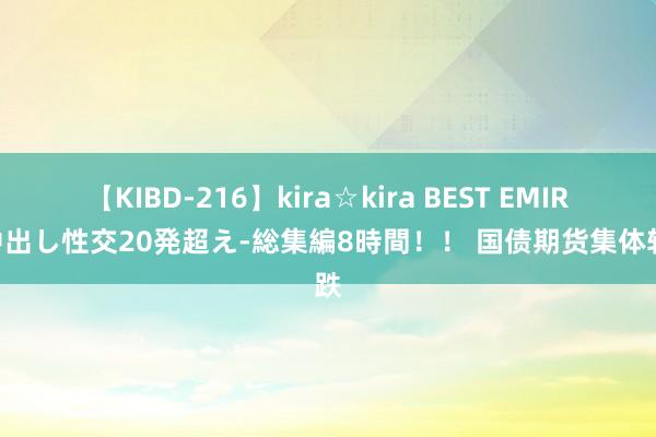 【KIBD-216】kira☆kira BEST EMIRI-中出し性交20発超え-総集編8時間！！ 国债期货集体转跌